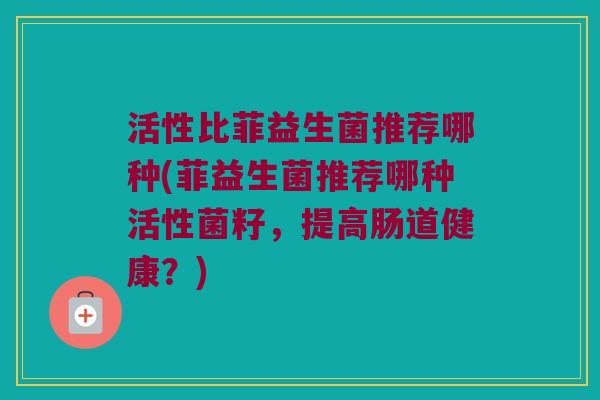 活性比菲益生菌推荐哪种(菲益生菌推荐哪种活性菌籽，提高肠道健康？)