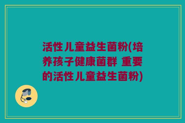 活性儿童益生菌粉(培养孩子健康菌群 重要的活性儿童益生菌粉)