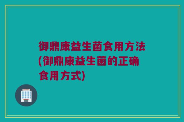 御鼎康益生菌食用方法(御鼎康益生菌的正确食用方式)