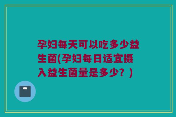 孕妇每天可以吃多少益生菌(孕妇每日适宜摄入益生菌量是多少？)