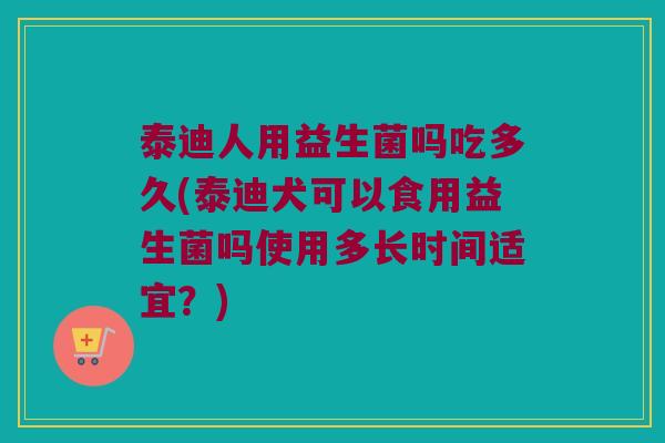 泰迪人用益生菌吗吃多久(泰迪犬可以食用益生菌吗使用多长时间适宜？)