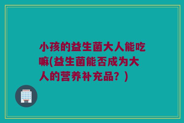 小孩的益生菌大人能吃嘛(益生菌能否成为大人的营养补充品？)