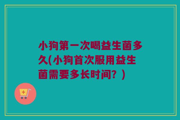 小狗第一次喝益生菌多久(小狗首次服用益生菌需要多长时间？)