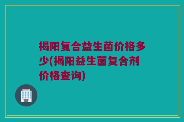揭阳复合益生菌价格多少(揭阳益生菌复合剂价格查询)