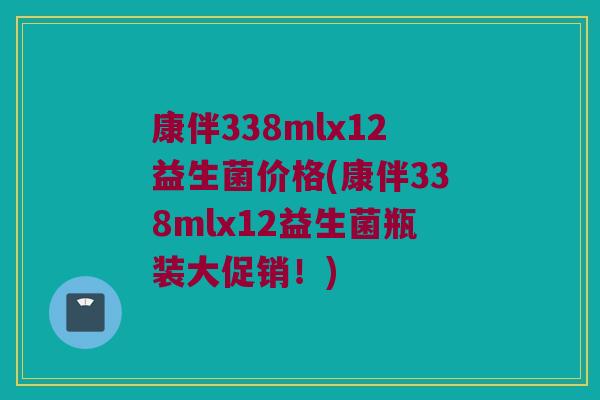 康伴338mlx12益生菌价格(康伴338mlx12益生菌瓶装大促销！)