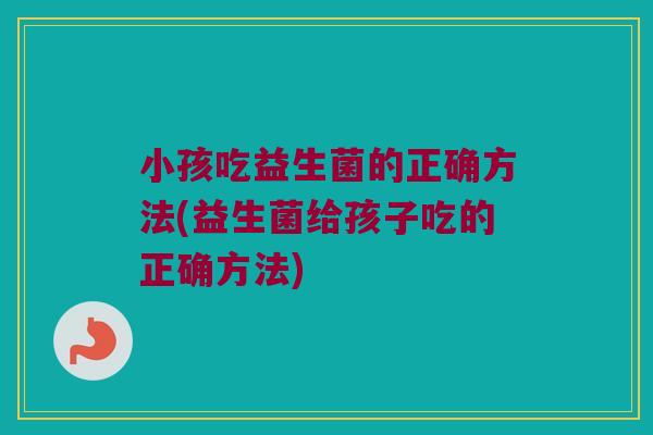 小孩吃益生菌的正确方法(益生菌给孩子吃的正确方法)