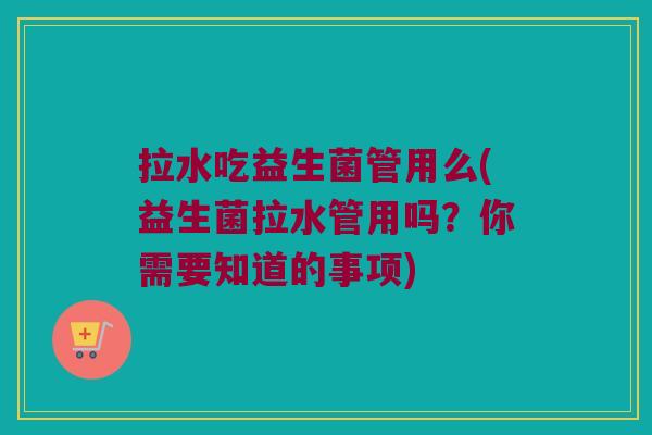 拉水吃益生菌管用么(益生菌拉水管用吗？你需要知道的事项)
