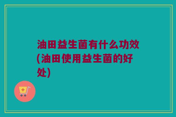 油田益生菌有什么功效(油田使用益生菌的好处)