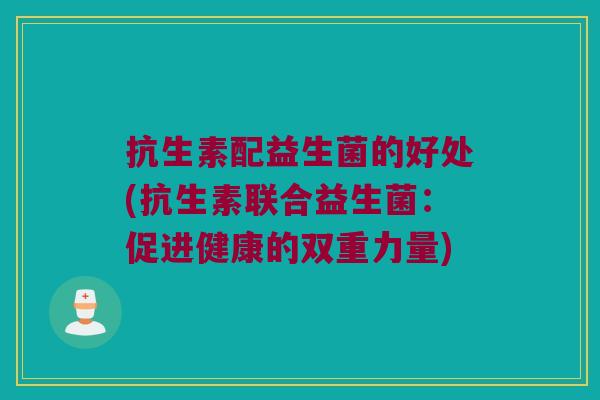 抗生素配益生菌的好处(抗生素联合益生菌：促进健康的双重力量)