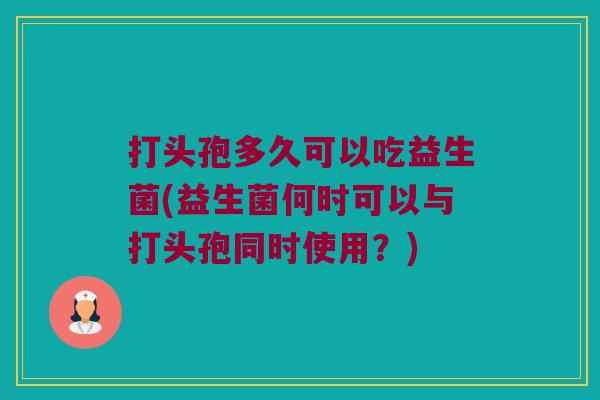 打头孢多久可以吃益生菌(益生菌何时可以与打头孢同时使用？)