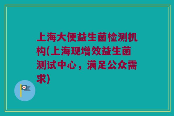 上海大便益生菌检测机构(上海现增效益生菌测试中心，满足公众需求)