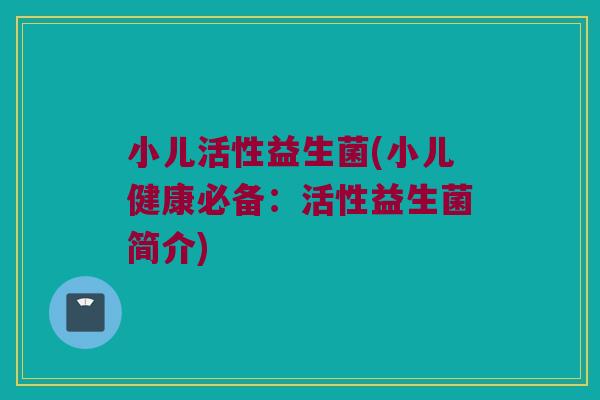 小儿活性益生菌(小儿健康必备：活性益生菌简介)