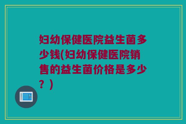 妇幼保健医院益生菌多少钱(妇幼保健医院销售的益生菌价格是多少？)