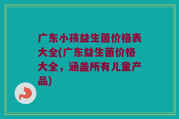 广东小孩益生菌价格表大全(广东益生菌价格大全，涵盖所有儿童产品)