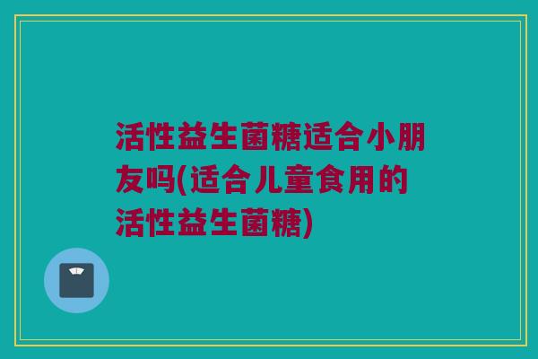 活性益生菌糖适合小朋友吗(适合儿童食用的活性益生菌糖)