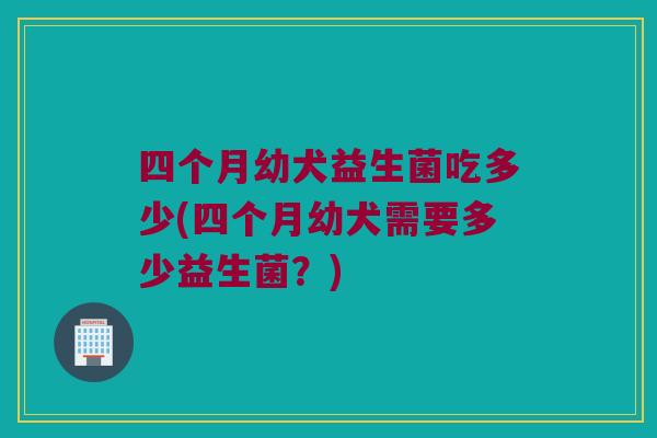 四个月幼犬益生菌吃多少(四个月幼犬需要多少益生菌？)
