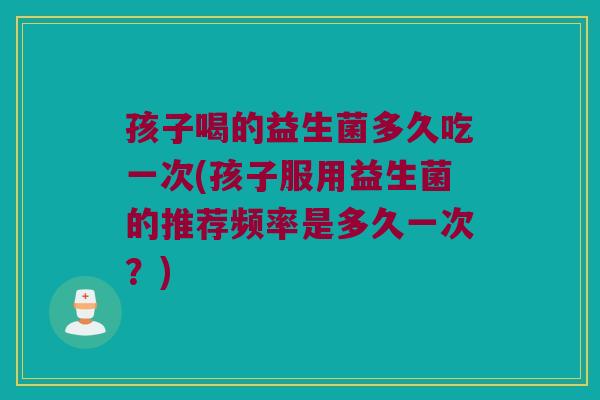 孩子喝的益生菌多久吃一次(孩子服用益生菌的推荐频率是多久一次？)