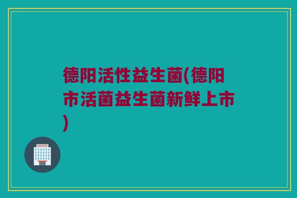 德阳活性益生菌(德阳市活菌益生菌新鲜上市)