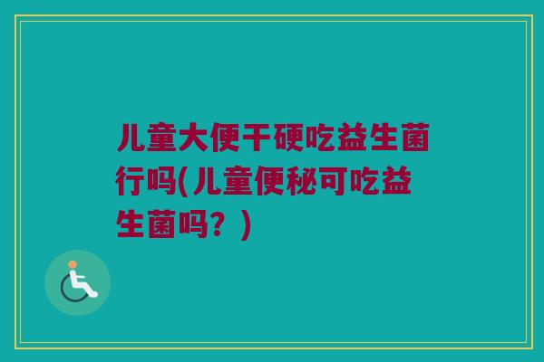 儿童大便干硬吃益生菌行吗(儿童便秘可吃益生菌吗？)