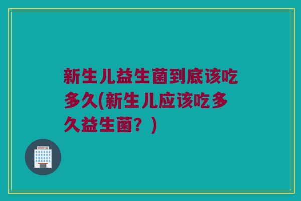 新生儿益生菌到底该吃多久(新生儿应该吃多久益生菌？)