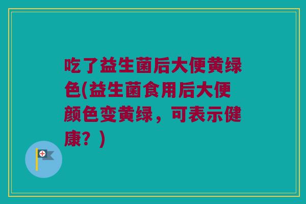 吃了益生菌后大便黄绿色(益生菌食用后大便颜色变黄绿，可表示健康？)