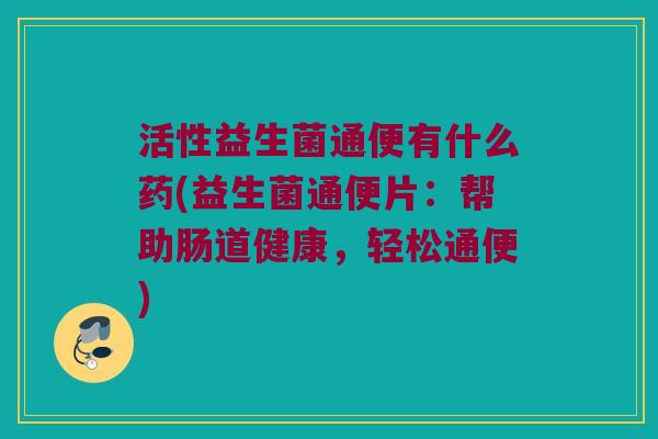 活性益生菌通便有什么药(益生菌通便片：帮助肠道健康，轻松通便)