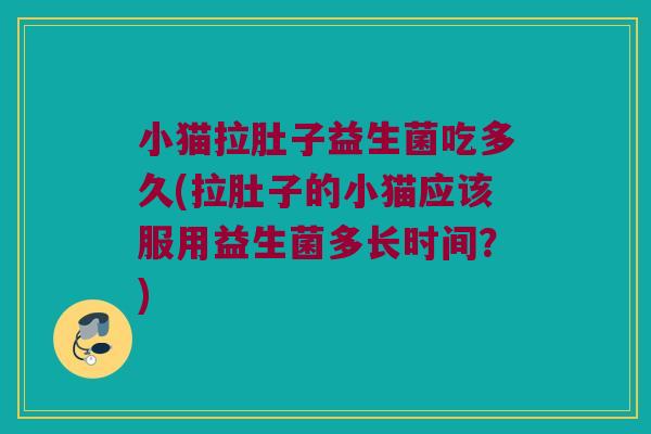 小猫拉肚子益生菌吃多久(拉肚子的小猫应该服用益生菌多长时间？)