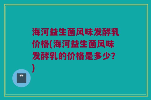 海河益生菌风味发酵乳价格(海河益生菌风味发酵乳的价格是多少？)