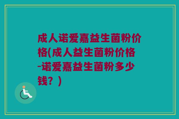 成人诺爱嘉益生菌粉价格(成人益生菌粉价格-诺爱嘉益生菌粉多少钱？)