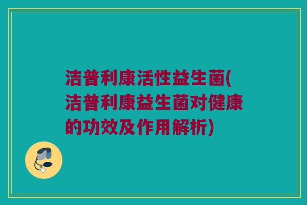 洁普利康活性益生菌(洁普利康益生菌对健康的功效及作用解析)