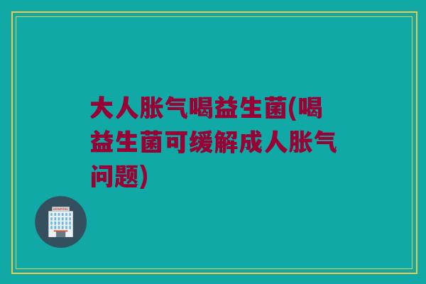 大人胀气喝益生菌(喝益生菌可缓解成人胀气问题)