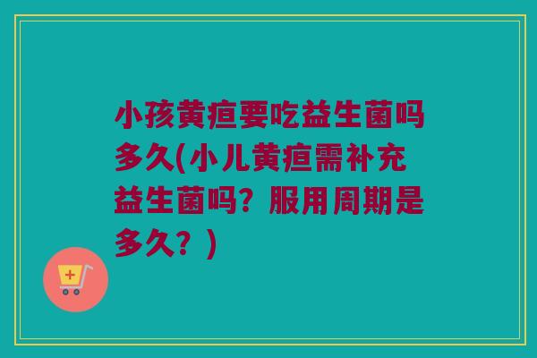 小孩黄疸要吃益生菌吗多久(小儿黄疸需补充益生菌吗？服用周期是多久？)