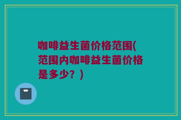 咖啡益生菌价格范围(范围内咖啡益生菌价格是多少？)