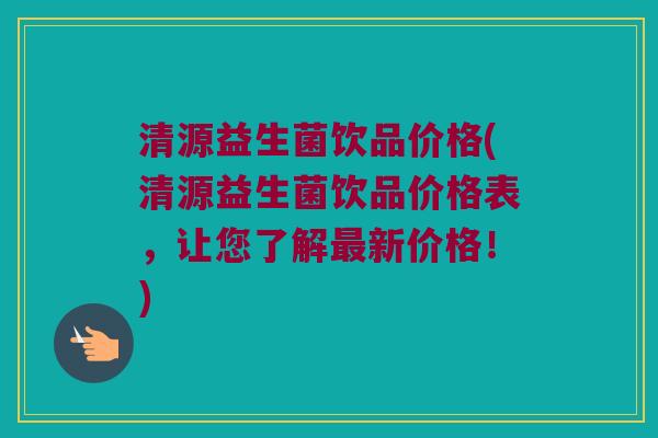 清源益生菌饮品价格(清源益生菌饮品价格表，让您了解最新价格！)