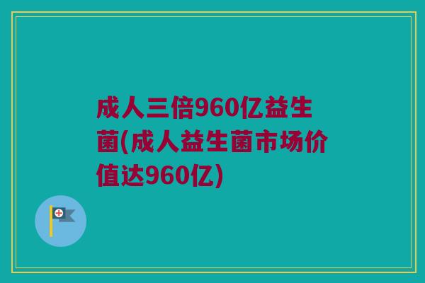 成人三倍960亿益生菌(成人益生菌市场价值达960亿)