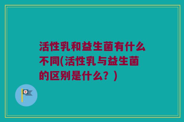 活性乳和益生菌有什么不同(活性乳与益生菌的区别是什么？)