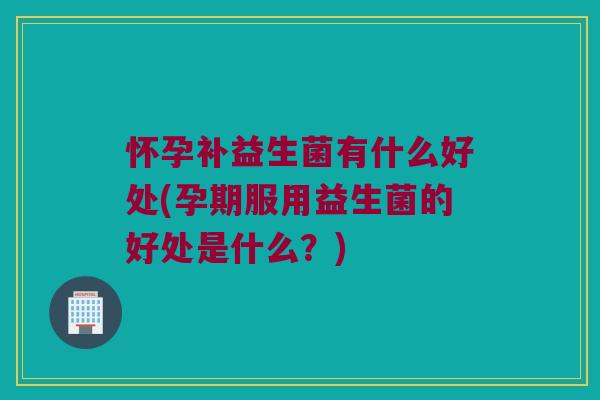 怀孕补益生菌有什么好处(孕期服用益生菌的好处是什么？)