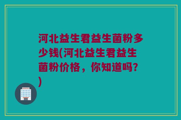 河北益生君益生菌粉多少钱(河北益生君益生菌粉价格，你知道吗？)