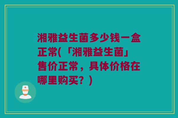 湘雅益生菌多少钱一盒正常(「湘雅益生菌」售价正常，具体价格在哪里购买？)