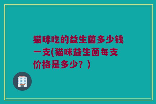 猫咪吃的益生菌多少钱一支(猫咪益生菌每支价格是多少？)