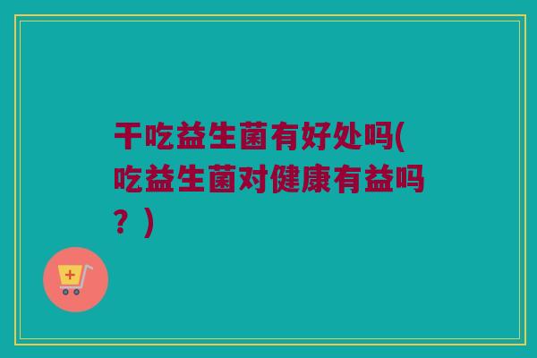 干吃益生菌有好处吗(吃益生菌对健康有益吗？)