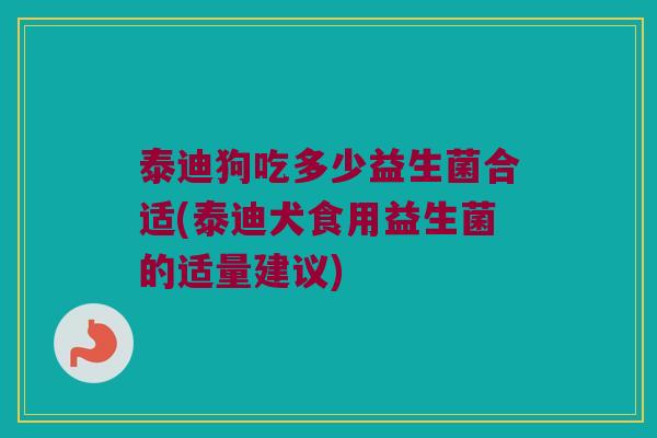 泰迪狗吃多少益生菌合适(泰迪犬食用益生菌的适量建议)