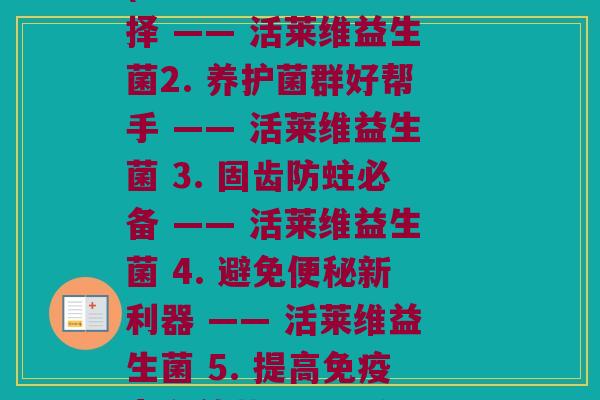 活莱维益生菌每种功效(1. 促进消化新选择 —— 活莱维益生菌2. 养护菌群好帮手 —— 活莱维益生菌 3. 固齿防蛀必备 —— 活莱维益生菌 4. 避免便秘新利器 —— 活莱维益生菌 5. 提高免疫力有效药 —— 活莱维益生菌)