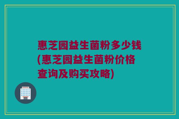 惠芝园益生菌粉多少钱(惠芝园益生菌粉价格查询及购买攻略)