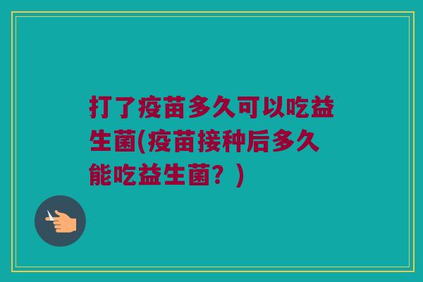 打了疫苗多久可以吃益生菌(疫苗接种后多久能吃益生菌？)