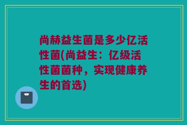 尚赫益生菌是多少亿活性菌(尚益生：亿级活性菌菌种，实现健康养生的首选)