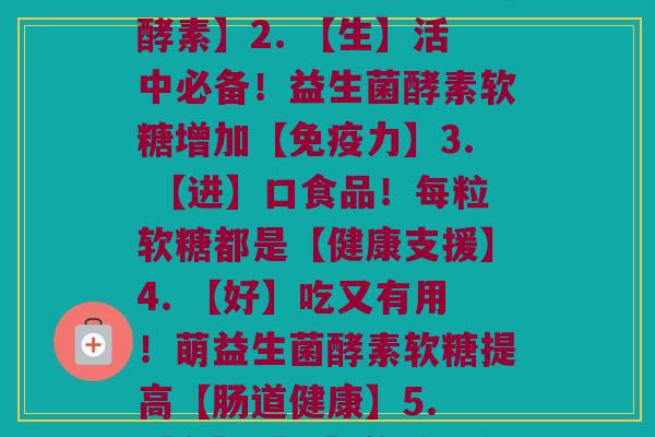 每粒萌益生菌酵素软糖功效(1. 【益】萌萌的！软糖里有营养【酵素】2. 【生】活中必备！益生菌酵素软糖增加【免疫力】3. 【进】口食品！每粒软糖都是【健康支援】4. 【好】吃又有用！萌益生菌酵素软糖提高【肠道健康】5. 【有】【机】传承！萌益生菌酵素软糖更【健康】)
