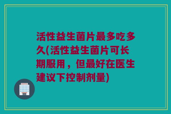 活性益生菌片最多吃多久(活性益生菌片可长期服用，但最好在医生建议下控制剂量)