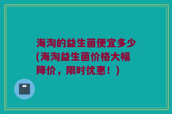海淘的益生菌便宜多少(海淘益生菌价格大幅降价，限时优惠！)