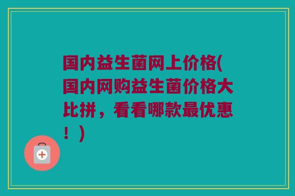 国内益生菌网上价格(国内网购益生菌价格大比拼，看看哪款最优惠！)